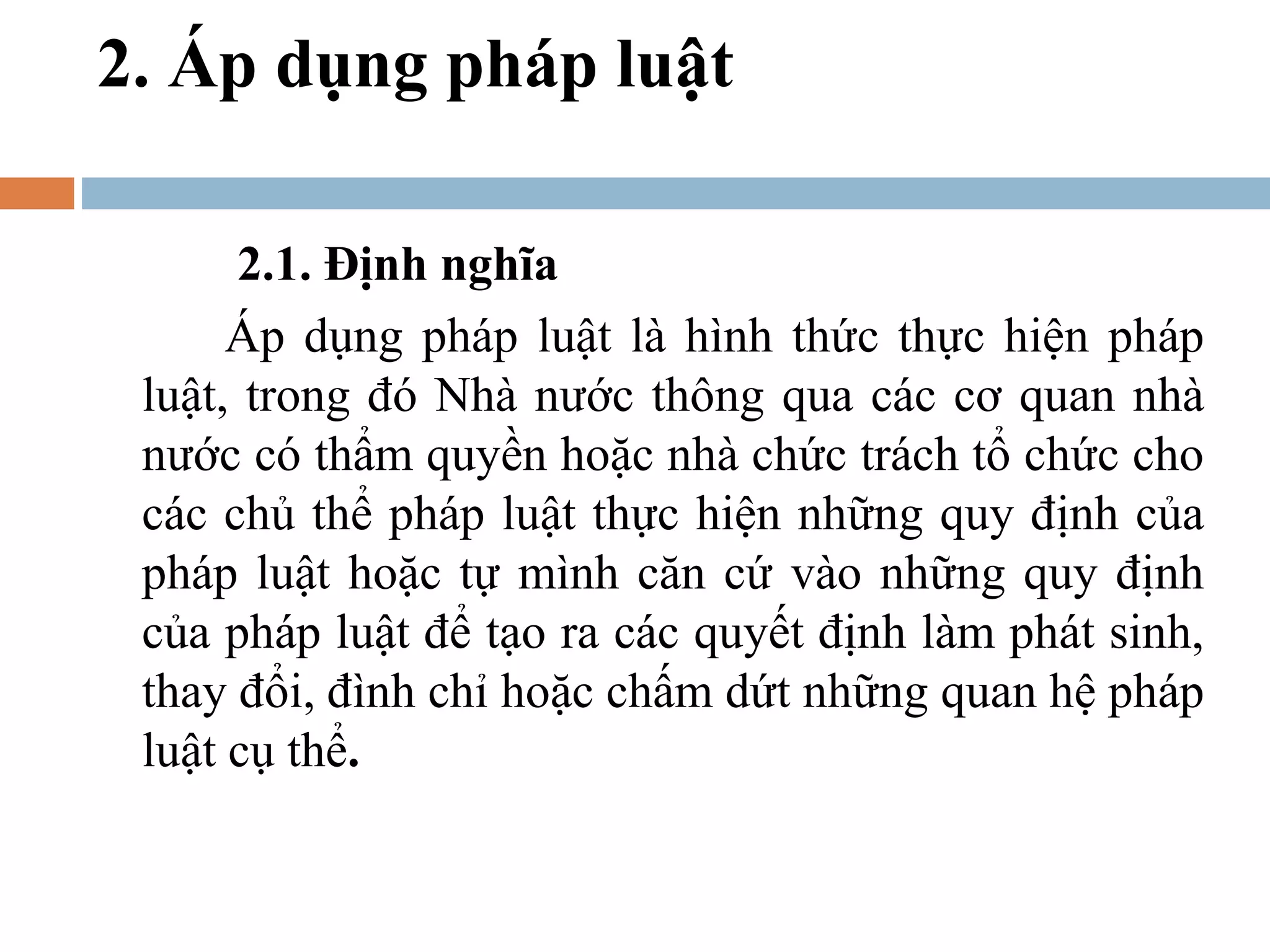 2. Áp dụng pháp luật

       2.1. Định nghĩa
      Áp dụng pháp luật là hình thức thực hiện pháp
 luật, trong đó Nhà nước thông qua các cơ quan nhà
 nước có thẩm quyền hoặc nhà chức trách tổ chức cho
 các chủ thể pháp luật thực hiện những quy định của
 pháp luật hoặc tự mình căn cứ vào những quy định
 của pháp luật để tạo ra các quyết định làm phát sinh,
 thay đổi, đình chỉ hoặc chấm dứt những quan hệ pháp
 luật cụ thể.
 