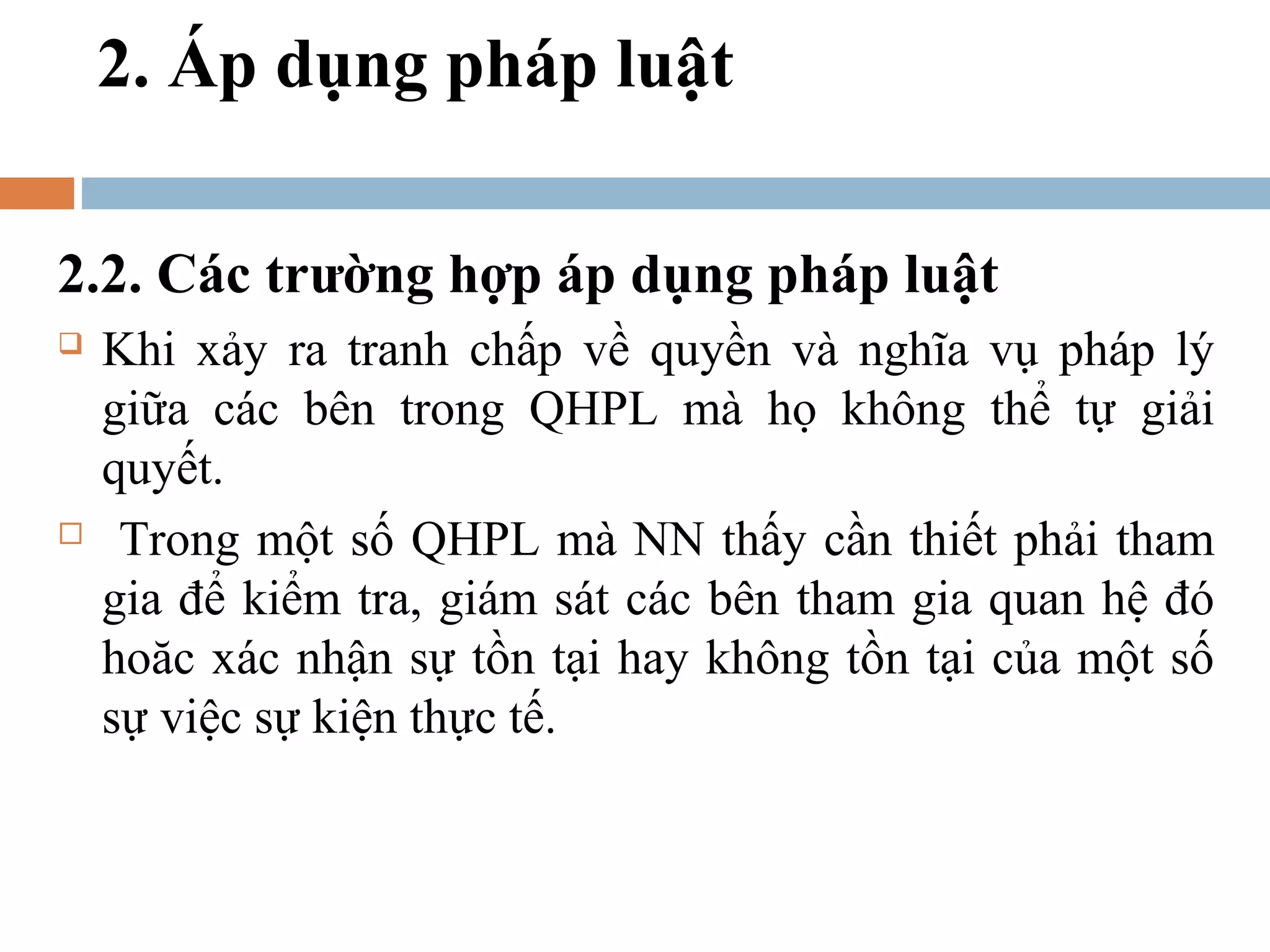 2. Áp dụng pháp luật

2.2. Các trường hợp áp dụng pháp luật
   Khi xảy ra tranh chấp về quyền và nghĩa vụ pháp lý
    giữa các bên trong QHPL mà họ không thể tự giải
    quyết.
    Trong một số QHPL mà NN thấy cần thiết phải tham
    gia để kiểm tra, giám sát các bên tham gia quan hệ đó
    hoăc xác nhận sự tồn tại hay không tồn tại của một số
    sự việc sự kiện thực tế.
 