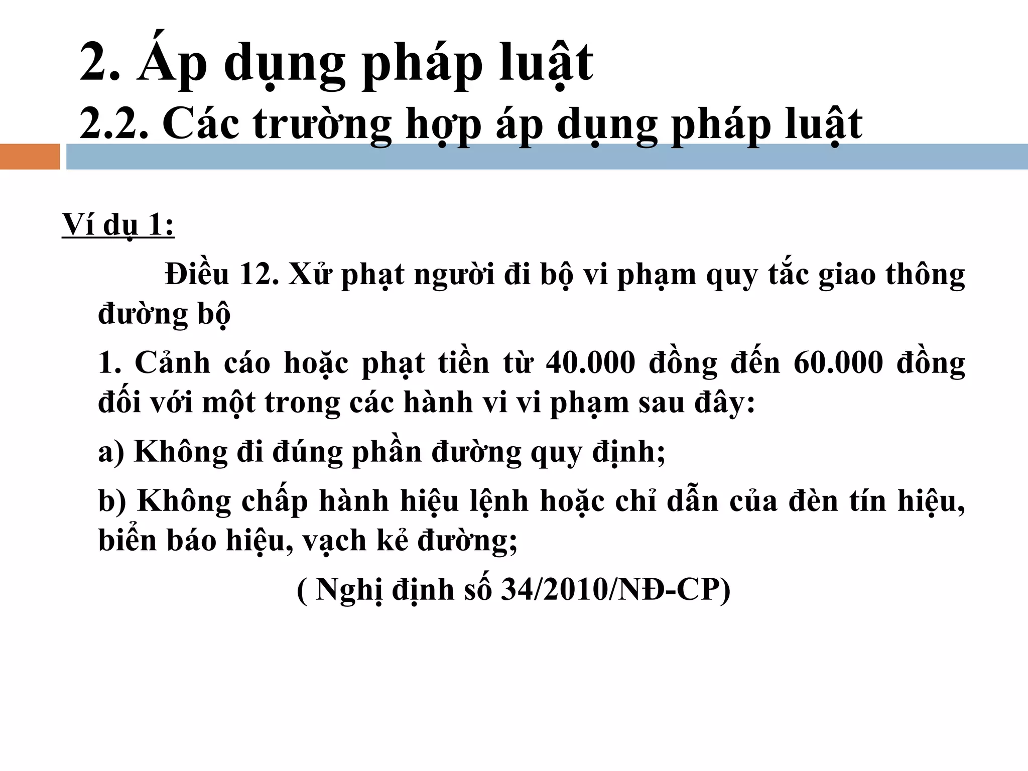 2. Áp dụng pháp luật
 2.2. Các trường hợp áp dụng pháp luật

Ví dụ 1:
       Điều 12. Xử phạt người đi bộ vi phạm quy tắc giao thông
  đường bộ
  1. Cảnh cáo hoặc phạt tiền từ 40.000 đồng đến 60.000 đồng
  đối với một trong các hành vi vi phạm sau đây:
  a) Không đi đúng phần đường quy định;
  b) Không chấp hành hiệu lệnh hoặc chỉ dẫn của đèn tín hiệu,
  biển báo hiệu, vạch kẻ đường;
               ( Nghị định số 34/2010/NĐ-CP)
 