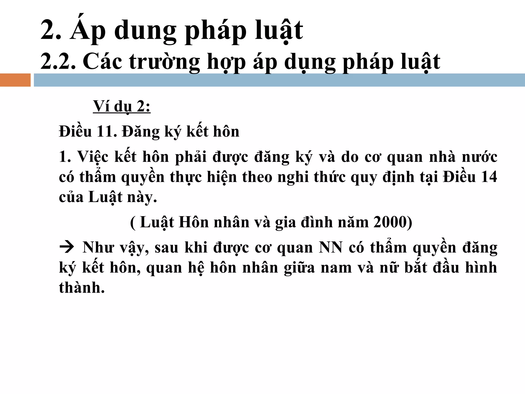 2. Áp dung pháp luật
2.2. Các trường hợp áp dụng pháp luật
     Ví dụ 2:
 Điều 11. Đăng ký kết hôn
 1. Việc kết hôn phải được đăng ký và do cơ quan nhà nước
 có thẩm quyền thực hiện theo nghi thức quy định tại Điều 14
 của Luật này.
          ( Luật Hôn nhân và gia đình năm 2000)
  Như vậy, sau khi được cơ quan NN có thẩm quyền đăng
 ký kết hôn, quan hệ hôn nhân giữa nam và nữ bắt đầu hình
 thành.
 