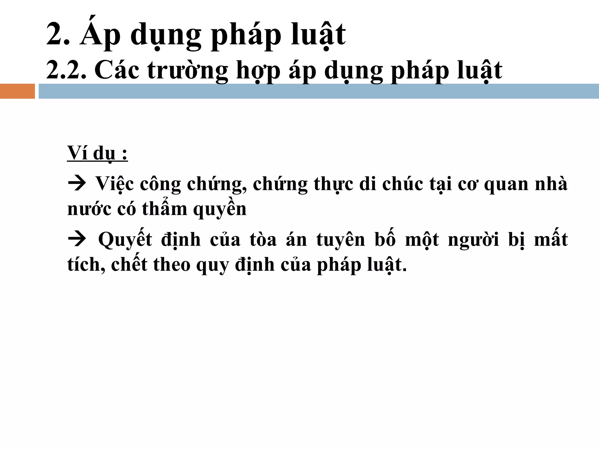 2. Áp dụng pháp luật
2.2. Các trường hợp áp dụng pháp luật

 Ví dụ :
  Việc công chứng, chứng thực di chúc tại cơ quan nhà
 nước có thẩm quyền
  Quyết định của tòa án tuyên bố một người bị mất
 tích, chết theo quy định của pháp luật.
 