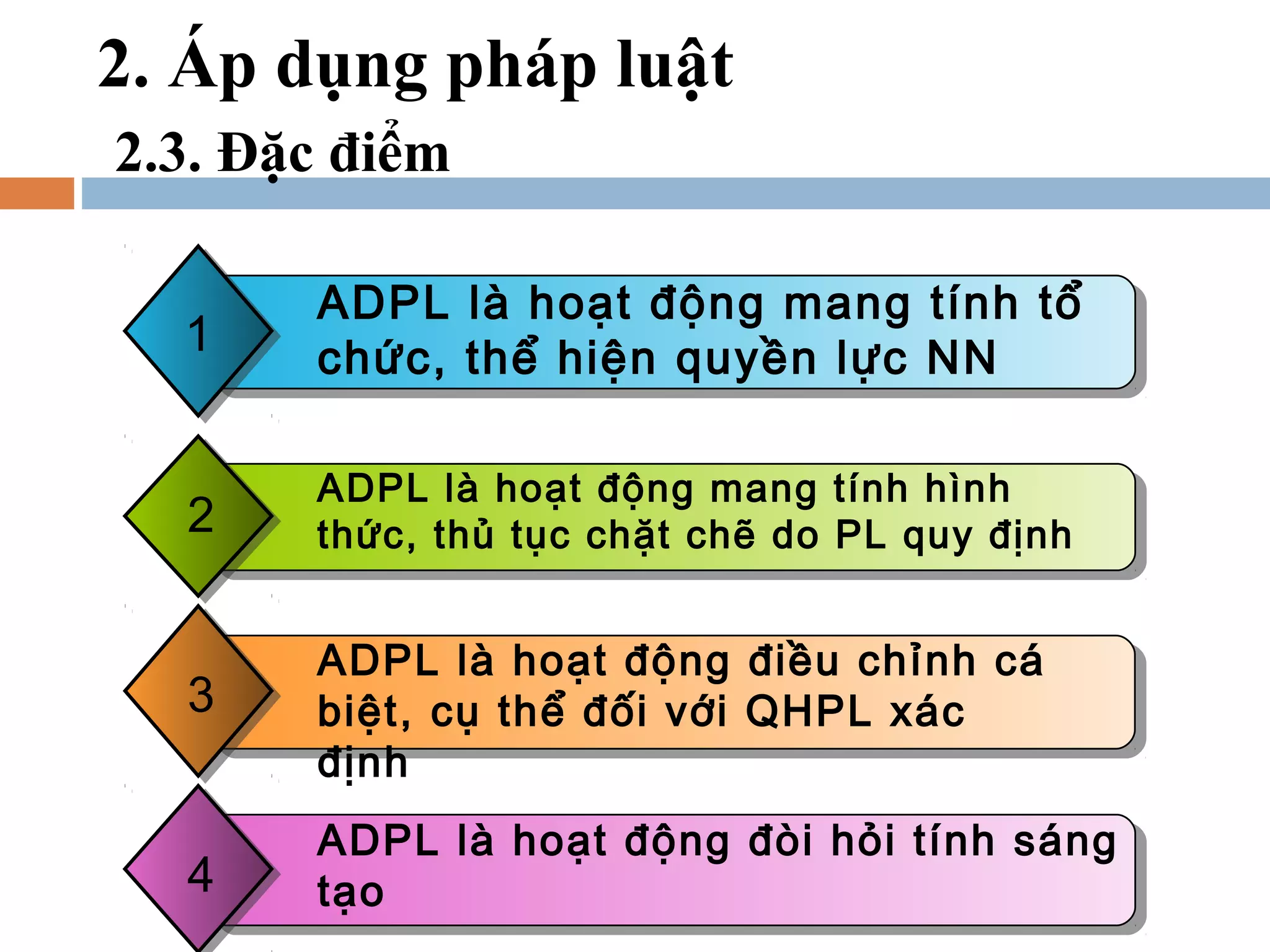 2. Áp dụng pháp luật
2.3. Đặc điểm

       ADPL là hoạt động mang tính tổ
  1
  1    chức, thể hiện quyền lực NN

       ADPL là hoạt động mang tính hình
  2    thức, thủ tục chặt chẽ do PL quy định


       ADPL là hoạt động điều chỉnh cá
  3    biệt, cụ thể đối với QHPL xác
       định
       ADPL là hoạt động đòi hỏi tính sáng
  4    tạo
 