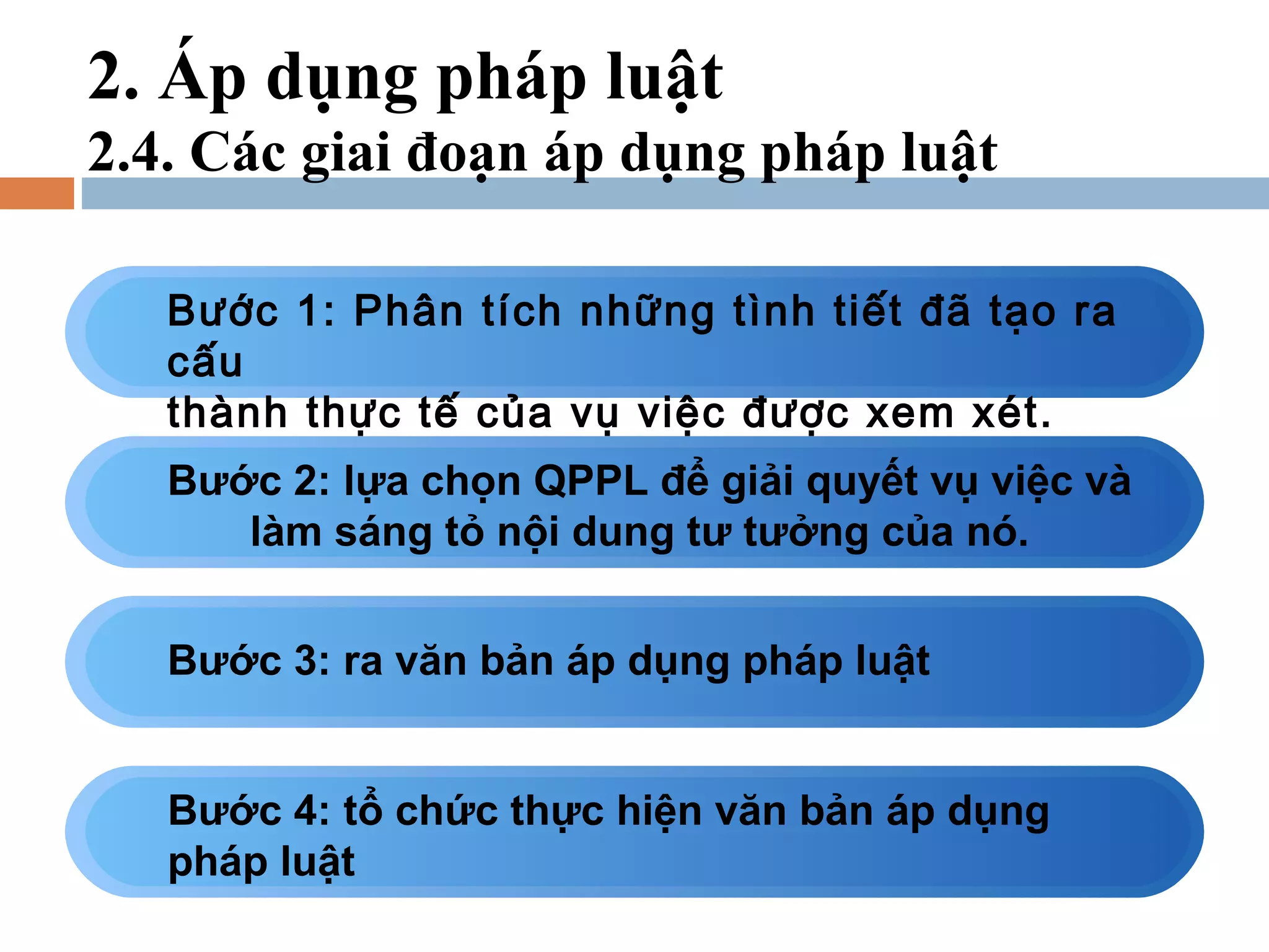 2. Áp dụng pháp luật
2.4. Các giai đoạn áp dụng pháp luật

   Bước 1: Phân tích những tình tiết đã tạo ra
   cấu
   thành thực tế của vụ việc được xem xét.
   Bước 2: lựa chọn QPPL để giải quyết vụ việc và
      làm sáng tỏ nội dung tư tưởng của nó.


   Bước 3: ra văn bản áp dụng pháp luật


   Bước 4: tổ chức thực hiện văn bản áp dụng
   pháp luật
 