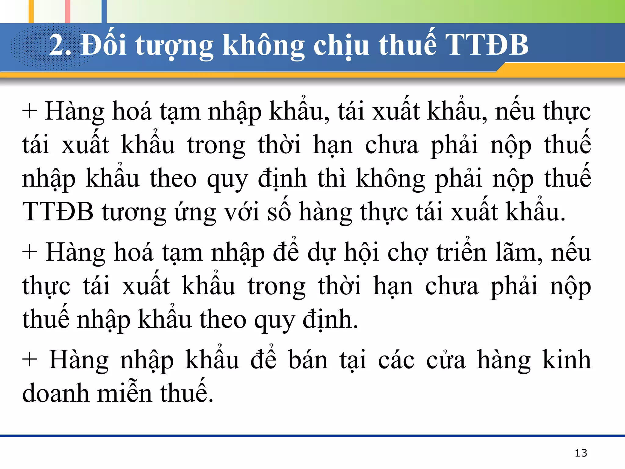 2. Đối tượng không chịu thuế TTĐB
+ Hàng hoá tạm nhập khẩu, tái xuất khẩu, nếu thực
tái xuất khẩu trong thời hạn chưa phải nộp thuế
nhập khẩu theo quy định thì không phải nộp thuế
TTĐB tương ứng với số hàng thực tái xuất khẩu.
+ Hàng hoá tạm nhập để dự hội chợ triển lãm, nếu
thực tái xuất khẩu trong thời hạn chưa phải nộp
thuế nhập khẩu theo quy định.
+ Hàng nhập khẩu để bán tại các cửa hàng kinh
doanh miễn thuế.
13
 