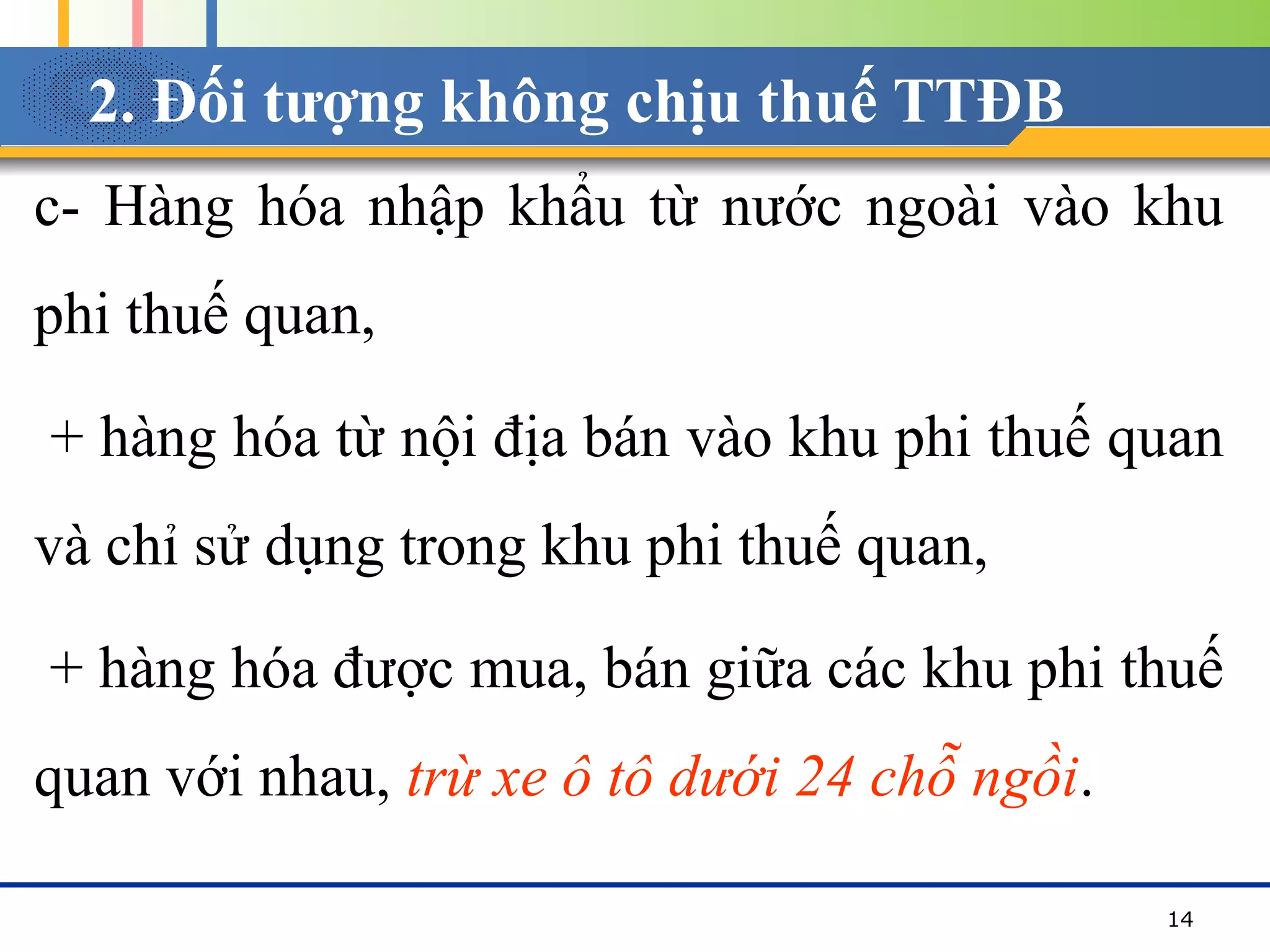 2. Đối tượng không chịu thuế TTĐB
c- Hàng hóa nhập khẩu từ nước ngoài vào khu
phi thuế quan,
+ hàng hóa từ nội địa bán vào khu phi thuế quan
và chỉ sử dụng trong khu phi thuế quan,
+ hàng hóa được mua, bán giữa các khu phi thuế
quan với nhau, trừ xe ô tô dưới 24 chỗ ngồi.
14
 