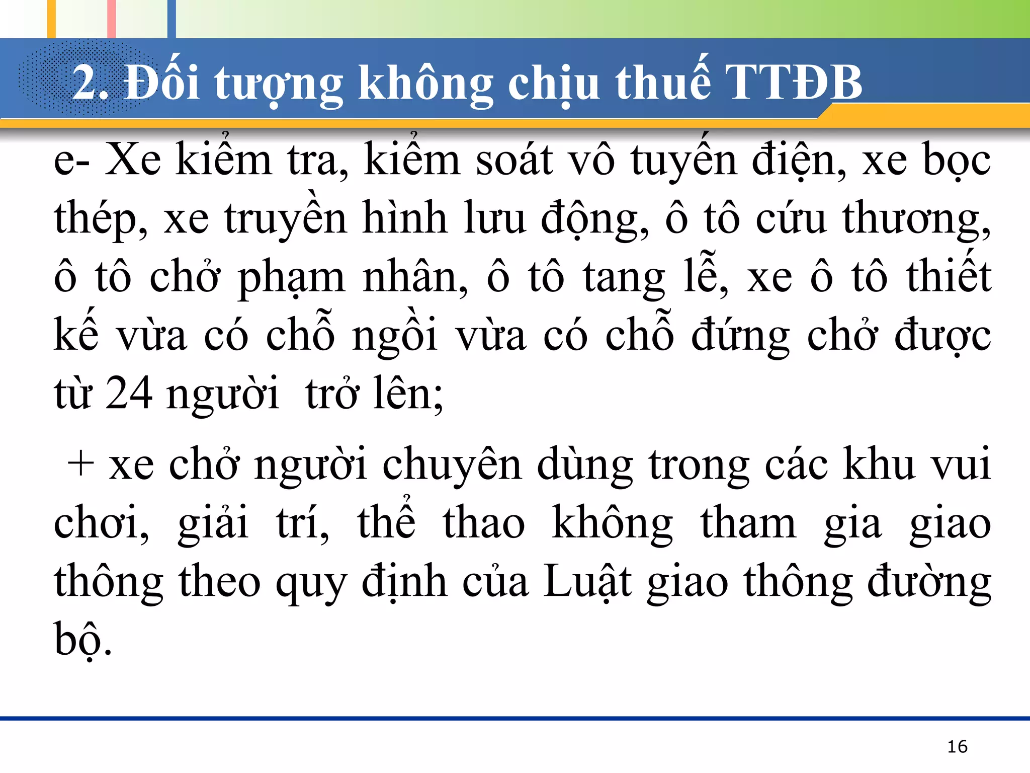 2. Đối tượng không chịu thuế TTĐB
e- Xe kiểm tra, kiểm soát vô tuyến điện, xe bọc
thép, xe truyền hình lưu động, ô tô cứu thương,
ô tô chở phạm nhân, ô tô tang lễ, xe ô tô thiết
kế vừa có chỗ ngồi vừa có chỗ đứng chở được
từ 24 người trở lên;
+ xe chở người chuyên dùng trong các khu vui
chơi, giải trí, thể thao không tham gia giao
thông theo quy định của Luật giao thông đường
bộ.
16
 