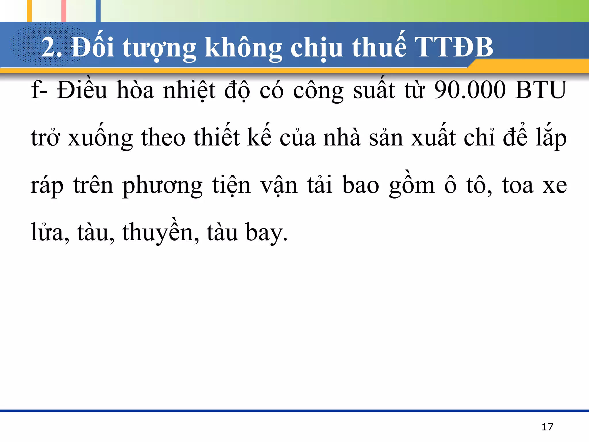 2. Đối tượng không chịu thuế TTĐB
f- Điều hòa nhiệt độ có công suất từ 90.000 BTU
trở xuống theo thiết kế của nhà sản xuất chỉ để lắp
ráp trên phương tiện vận tải bao gồm ô tô, toa xe
lửa, tàu, thuyền, tàu bay.
17
 