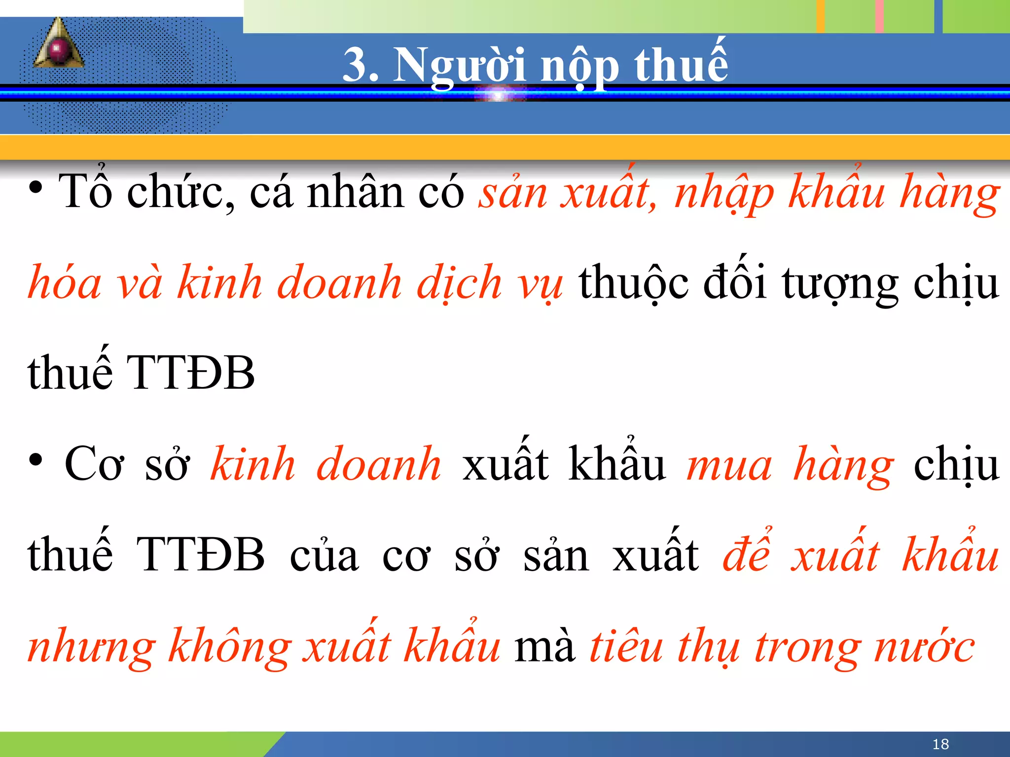 3. Người nộp thuế
18
• Tổ chức, cá nhân có sản xuất, nhập khẩu hàng
hóa và kinh doanh dịch vụ thuộc đối tượng chịu
thuế TTĐB
• Cơ sở kinh doanh xuất khẩu mua hàng chịu
thuế TTĐB của cơ sở sản xuất để xuất khẩu
nhưng không xuất khẩu mà tiêu thụ trong nước
 