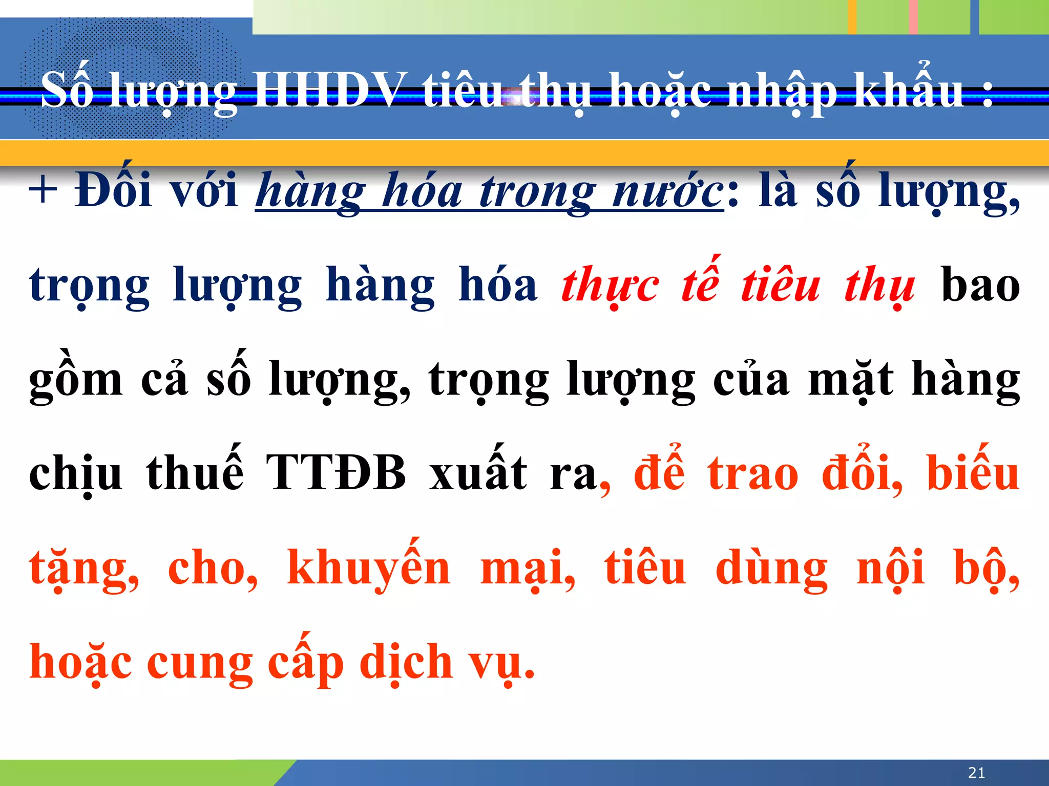 Số lượng HHDV tiêu thụ hoặc nhập khẩu :
21
+ Đối với hàng hóa trong nước: là số lượng,
trọng lượng hàng hóa thực tế tiêu thụ bao
gồm cả số lượng, trọng lượng của mặt hàng
chịu thuế TTĐB xuất ra, để trao đổi, biếu
tặng, cho, khuyến mại, tiêu dùng nội bộ,
hoặc cung cấp dịch vụ.
 