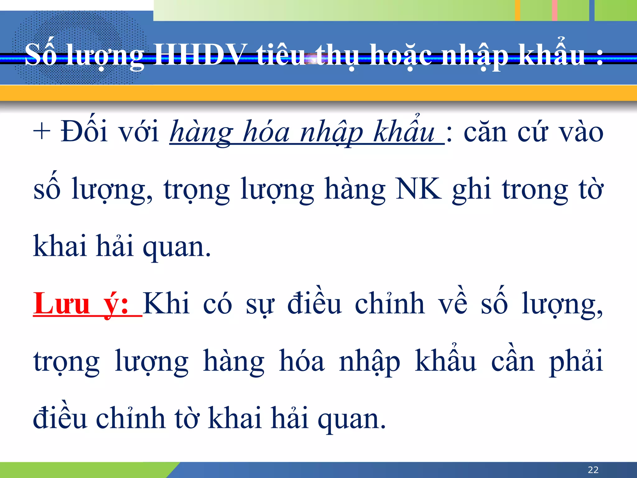 Số lượng HHDV tiêu thụ hoặc nhập khẩu :
22
+ Đối với hàng hóa nhập khẩu : căn cứ vào
số lượng, trọng lượng hàng NK ghi trong tờ
khai hải quan.
Lưu ý: Khi có sự điều chỉnh về số lượng,
trọng lượng hàng hóa nhập khẩu cần phải
điều chỉnh tờ khai hải quan.
 