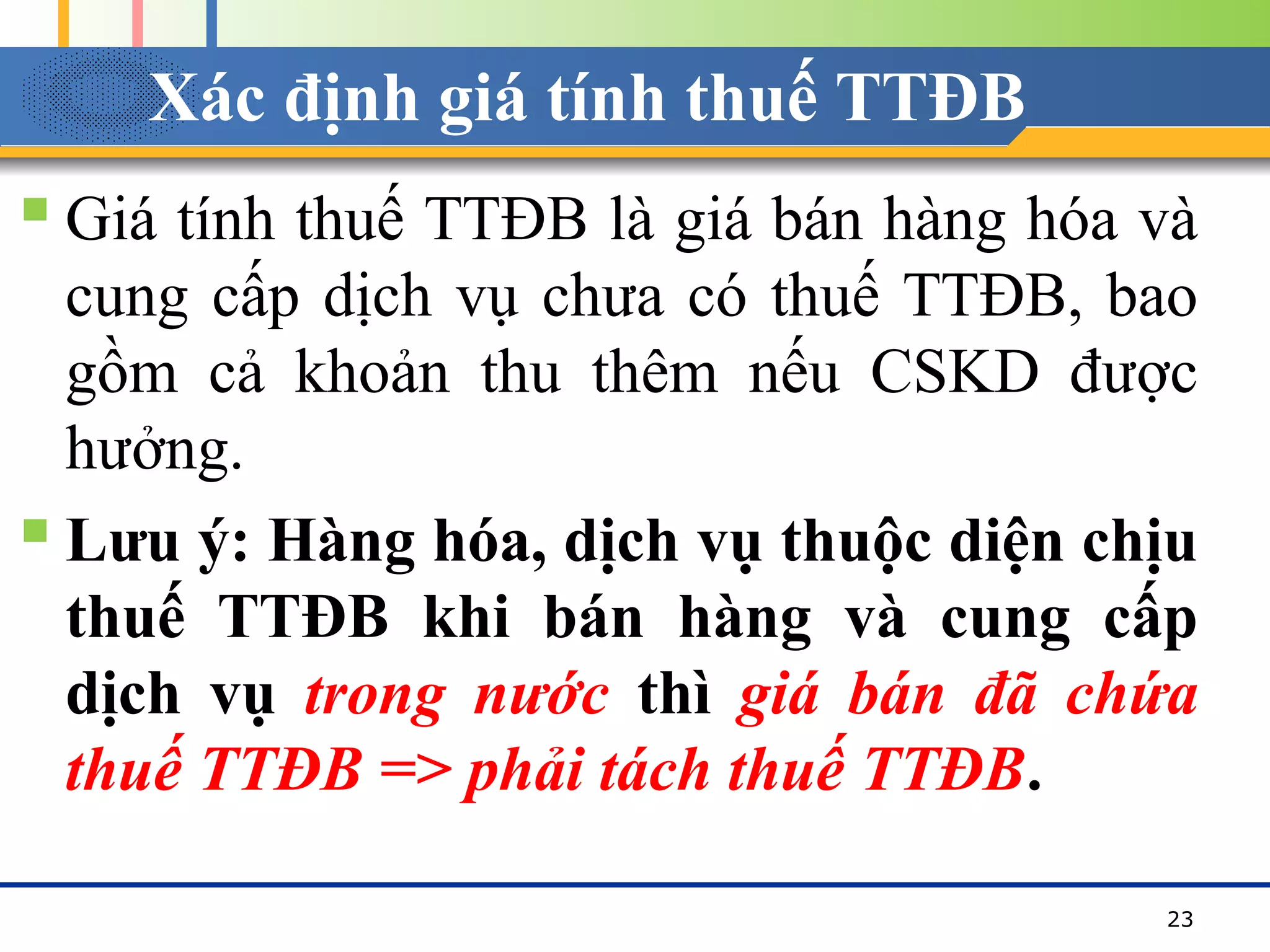 Xác định giá tính thuế TTĐB
 Giá tính thuế TTĐB là giá bán hàng hóa và
cung cấp dịch vụ chưa có thuế TTĐB, bao
gồm cả khoản thu thêm nếu CSKD được
hưởng.
 Lưu ý: Hàng hóa, dịch vụ thuộc diện chịu
thuế TTĐB khi bán hàng và cung cấp
dịch vụ trong nước thì giá bán đã chứa
thuế TTĐB => phải tách thuế TTĐB.
23
 