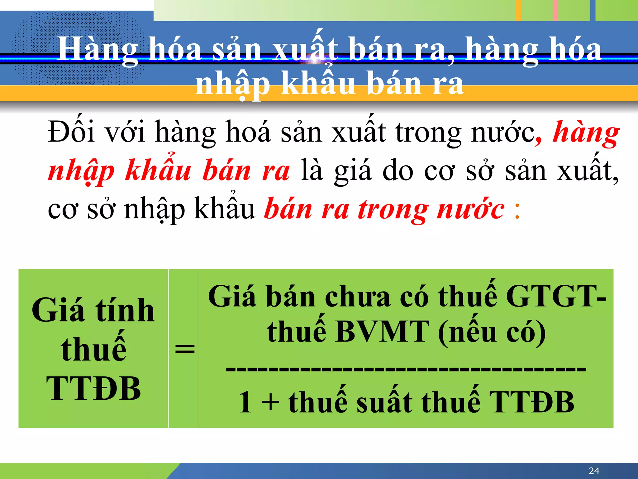 Hàng hóa sản xuất bán ra, hàng hóa
nhập khẩu bán ra
24
Đối với hàng hoá sản xuất trong nước, hàng
nhập khẩu bán ra là giá do cơ sở sản xuất,
cơ sở nhập khẩu bán ra trong nước :
Giá tính
thuế
TTĐB
=
Giá bán chưa có thuế GTGT-
thuế BVMT (nếu có)
----------------------------------
1 + thuế suất thuế TTĐB
 