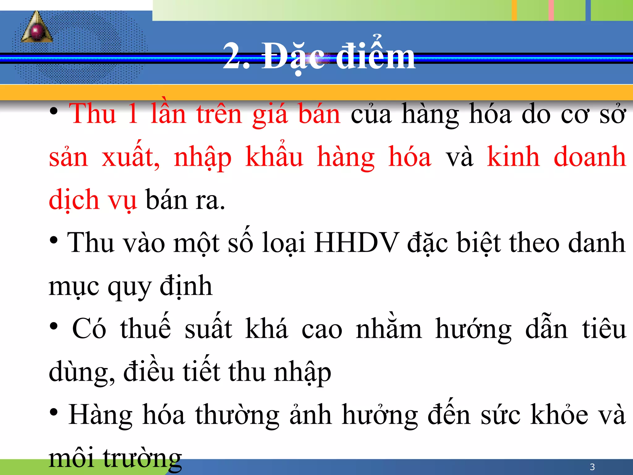 2. Đặc điểm
3
• Thu 1 lần trên giá bán của hàng hóa do cơ sở
sản xuất, nhập khẩu hàng hóa và kinh doanh
dịch vụ bán ra.
• Thu vào một số loại HHDV đặc biệt theo danh
mục quy định
• Có thuế suất khá cao nhằm hướng dẫn tiêu
dùng, điều tiết thu nhập
• Hàng hóa thường ảnh hưởng đến sức khỏe và
môi trường
 