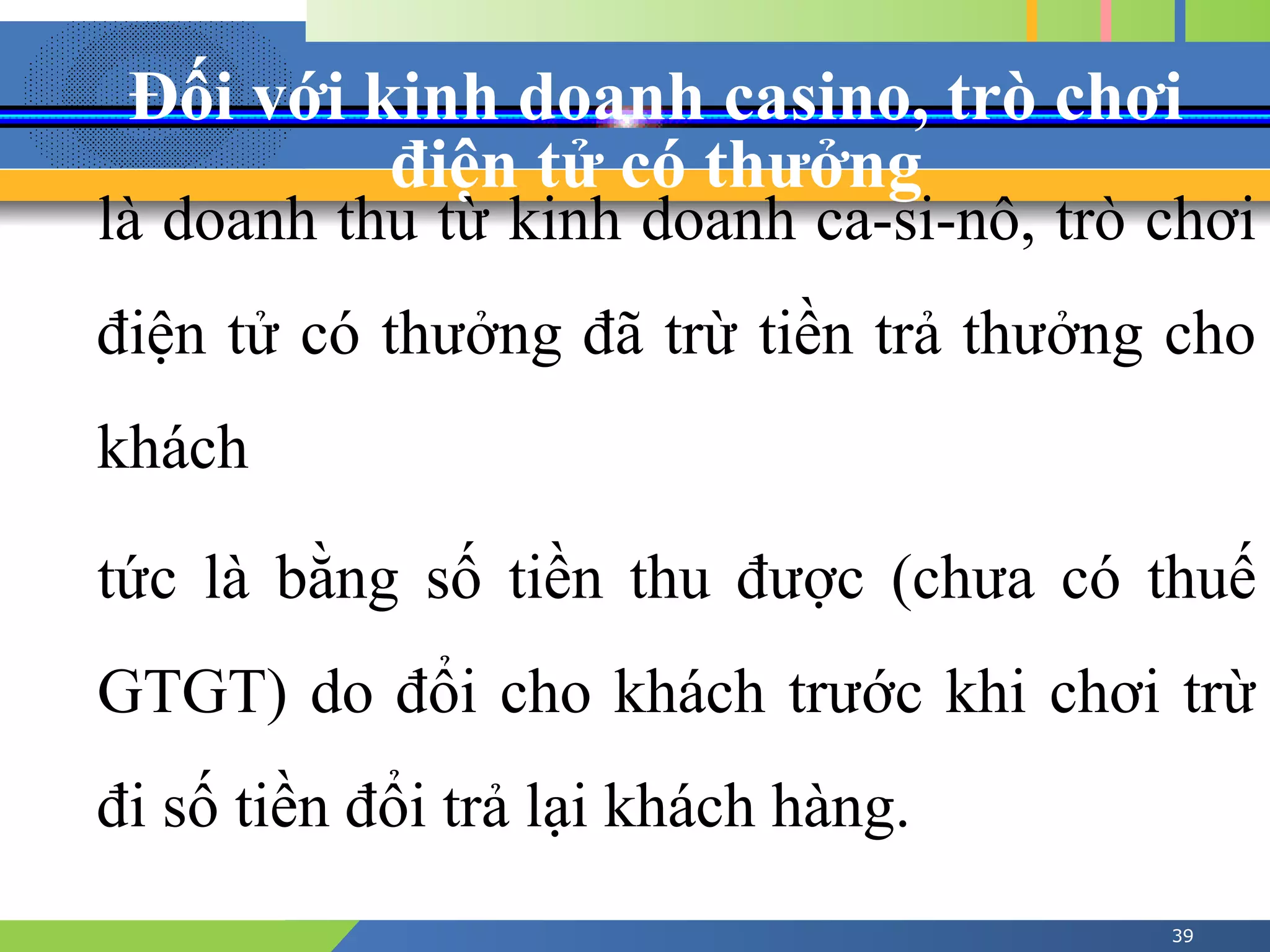Đối với kinh doanh casino, trò chơi
điện tử có thưởng
39
là doanh thu từ kinh doanh ca-si-nô, trò chơi
điện tử có thưởng đã trừ tiền trả thưởng cho
khách
tức là bằng số tiền thu được (chưa có thuế
GTGT) do đổi cho khách trước khi chơi trừ
đi số tiền đổi trả lại khách hàng.
 
