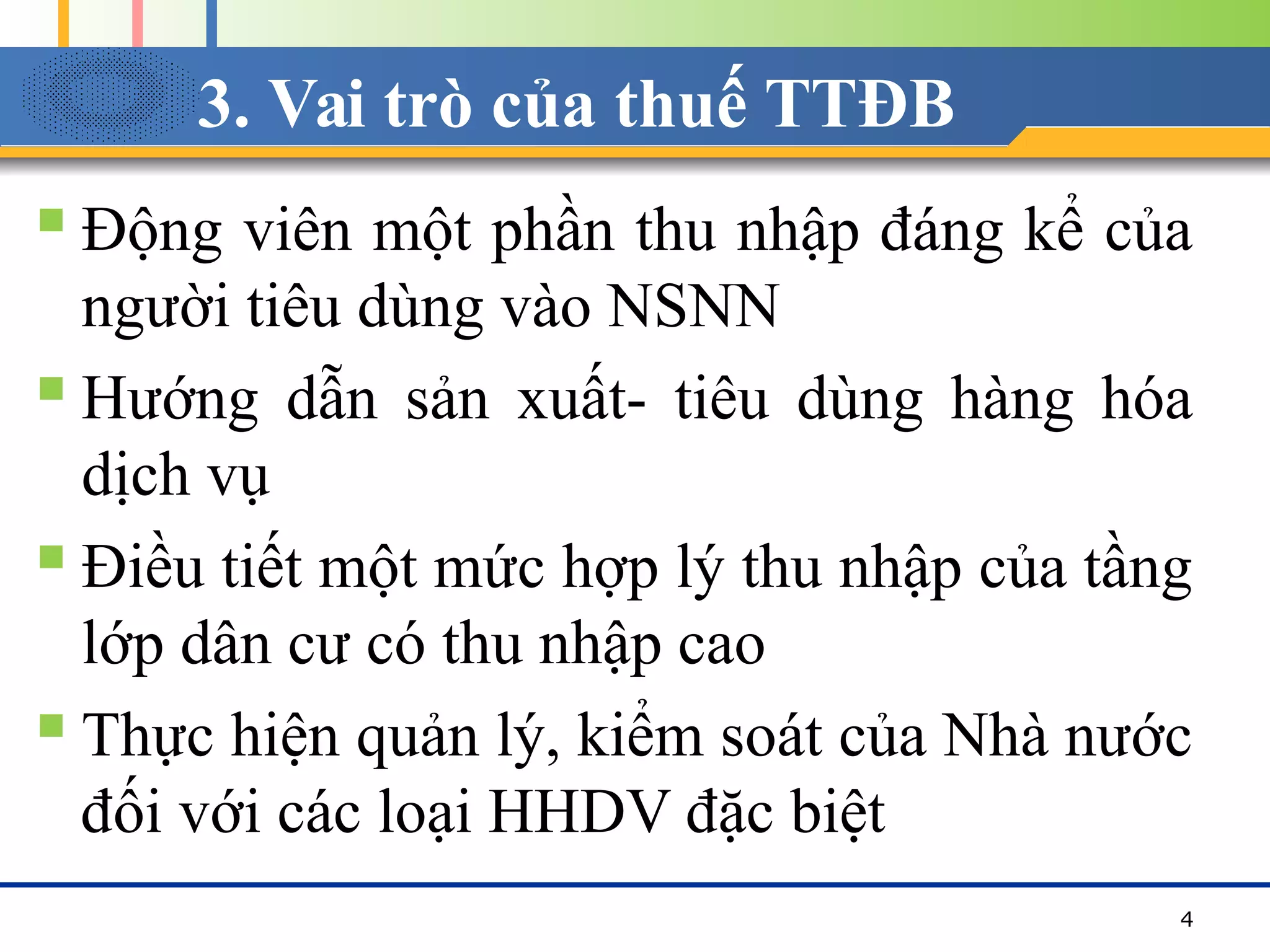 3. Vai trò của thuế TTĐB
 Động viên một phần thu nhập đáng kể của
người tiêu dùng vào NSNN
 Hướng dẫn sản xuất- tiêu dùng hàng hóa
dịch vụ
 Điều tiết một mức hợp lý thu nhập của tầng
lớp dân cư có thu nhập cao
 Thực hiện quản lý, kiểm soát của Nhà nước
đối với các loại HHDV đặc biệt
4
 