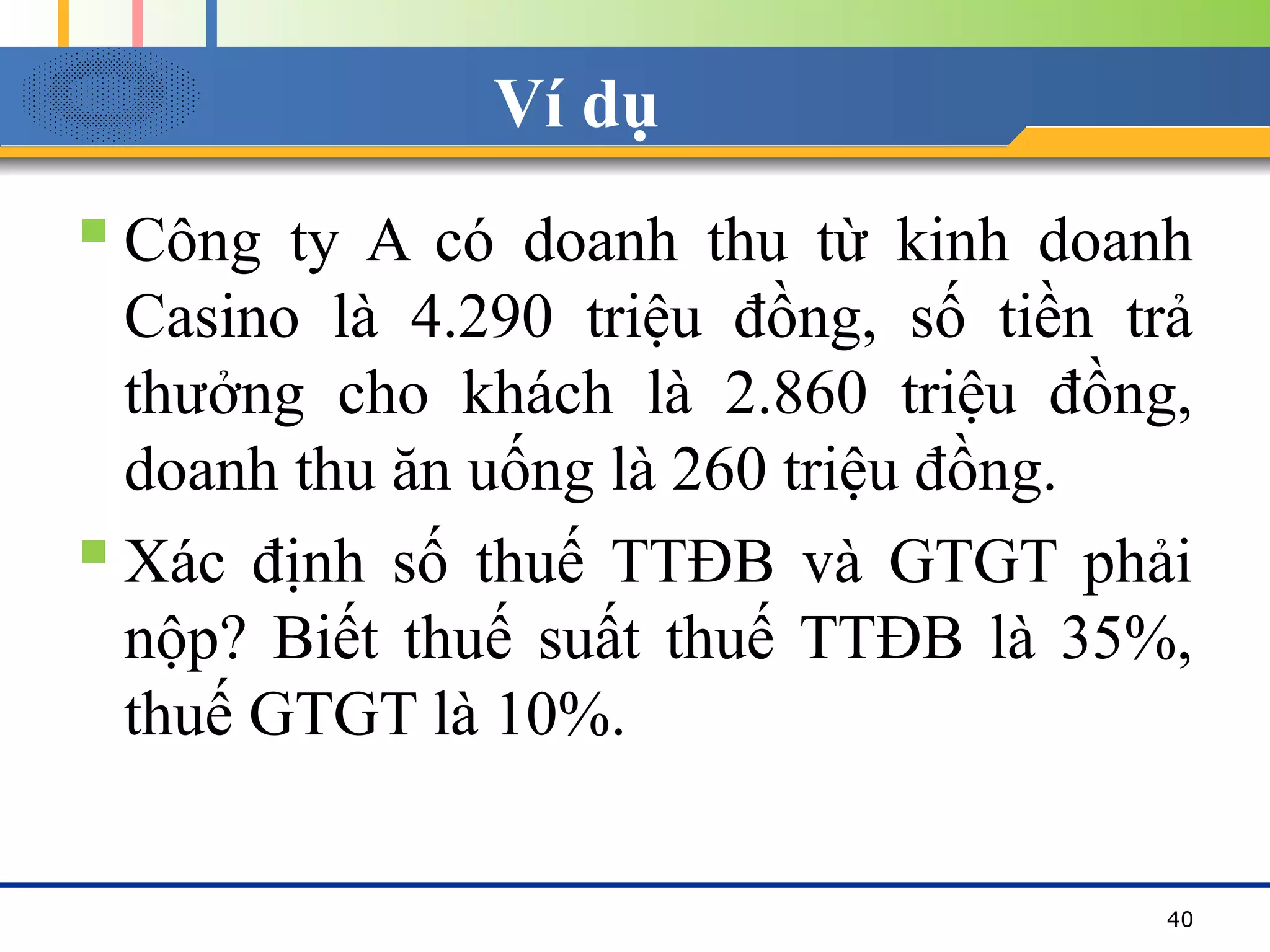 Ví dụ
 Công ty A có doanh thu từ kinh doanh
Casino là 4.290 triệu đồng, số tiền trả
thưởng cho khách là 2.860 triệu đồng,
doanh thu ăn uống là 260 triệu đồng.
 Xác định số thuế TTĐB và GTGT phải
nộp? Biết thuế suất thuế TTĐB là 35%,
thuế GTGT là 10%.
40
 