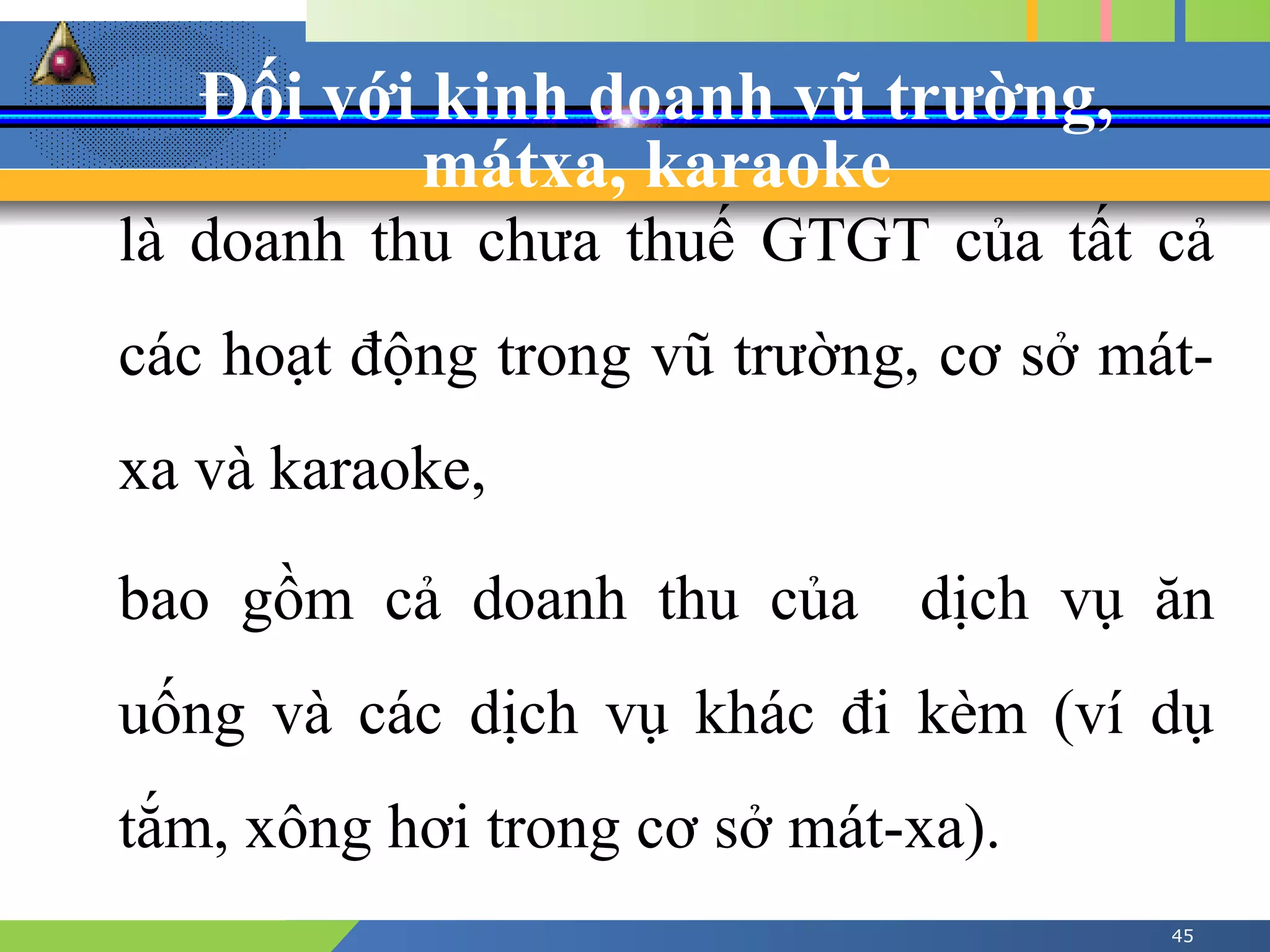 Đối với kinh doanh vũ trường,
mátxa, karaoke
45
là doanh thu chưa thuế GTGT của tất cả
các hoạt động trong vũ trường, cơ sở mát-
xa và karaoke,
bao gồm cả doanh thu của dịch vụ ăn
uống và các dịch vụ khác đi kèm (ví dụ
tắm, xông hơi trong cơ sở mát-xa).
 