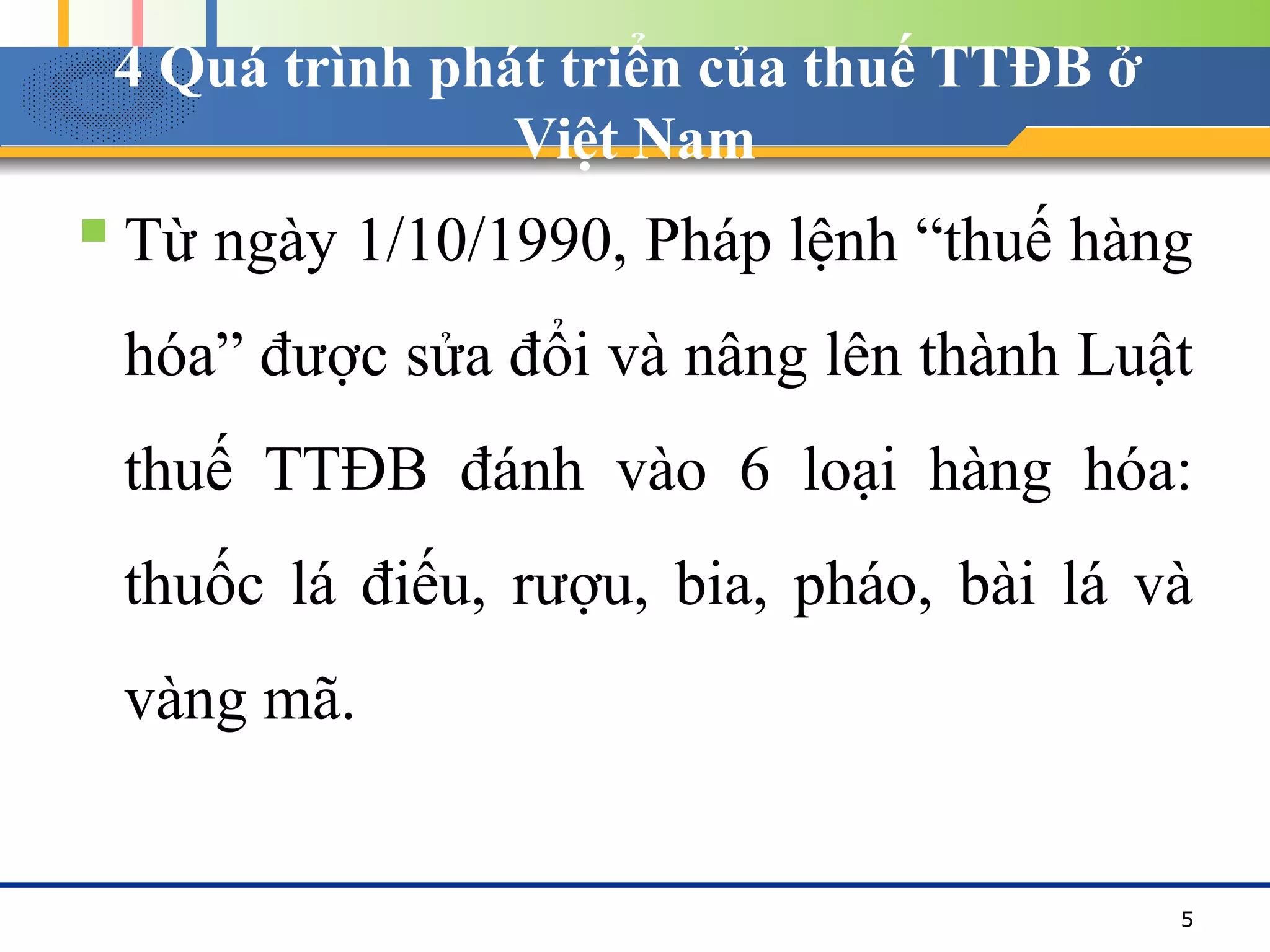 4 Quá trình phát triển của thuế TTĐB ở
Việt Nam
 Từ ngày 1/10/1990, Pháp lệnh “thuế hàng
hóa” được sửa đổi và nâng lên thành Luật
thuế TTĐB đánh vào 6 loại hàng hóa:
thuốc lá điếu, rượu, bia, pháo, bài lá và
vàng mã.
5
 