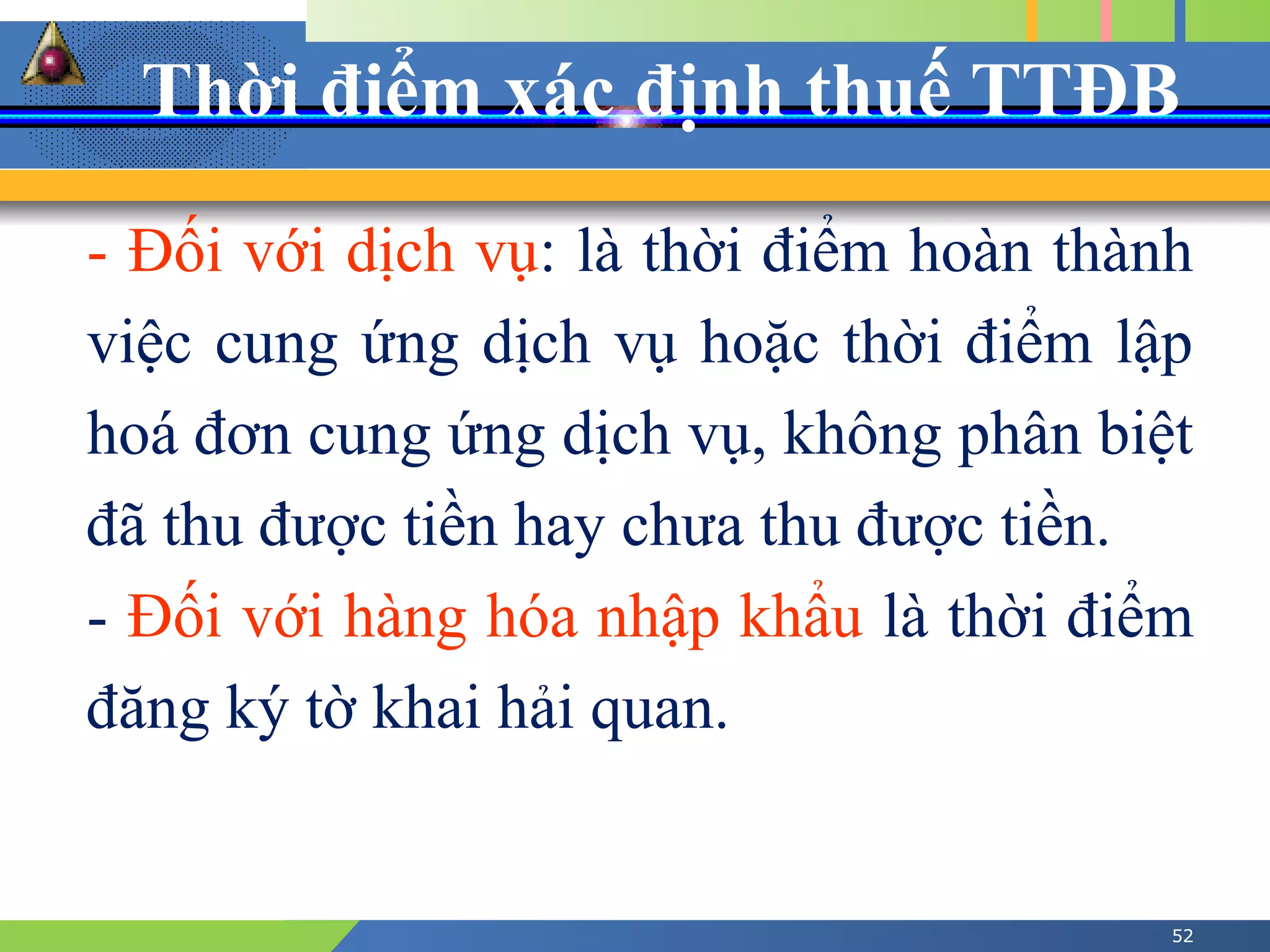 Thời điểm xác định thuế TTĐB
52
- Đối với dịch vụ: là thời điểm hoàn thành
việc cung ứng dịch vụ hoặc thời điểm lập
hoá đơn cung ứng dịch vụ, không phân biệt
đã thu được tiền hay chưa thu được tiền.
- Đối với hàng hóa nhập khẩu là thời điểm
đăng ký tờ khai hải quan.
 