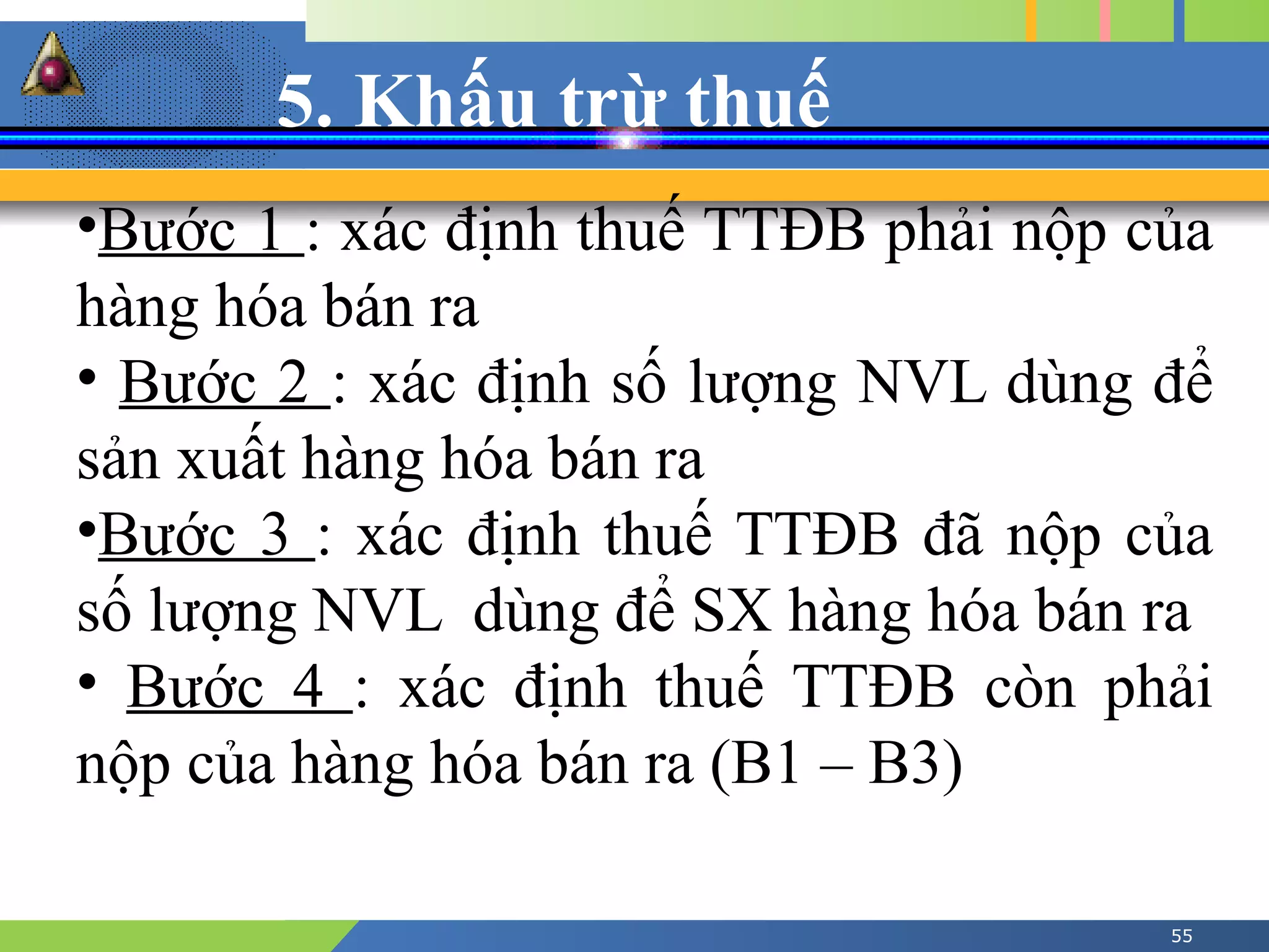 5. Khấu trừ thuế
55
•Bước 1 : xác định thuế TTĐB phải nộp của
hàng hóa bán ra
• Bước 2 : xác định số lượng NVL dùng để
sản xuất hàng hóa bán ra
•Bước 3 : xác định thuế TTĐB đã nộp của
số lượng NVL dùng để SX hàng hóa bán ra
• Bước 4 : xác định thuế TTĐB còn phải
nộp của hàng hóa bán ra (B1 – B3)
 