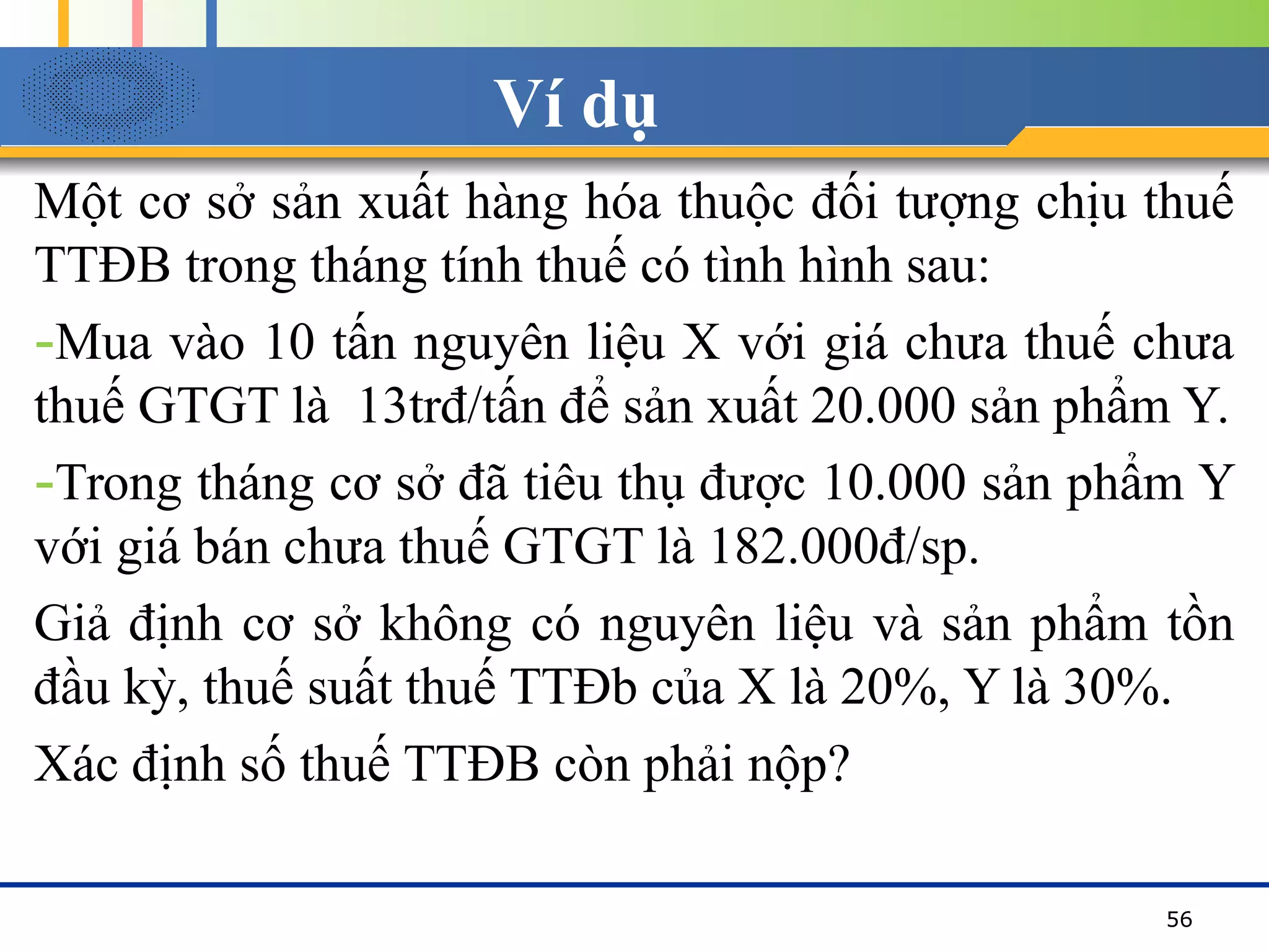 Ví dụ
Một cơ sở sản xuất hàng hóa thuộc đối tượng chịu thuế
TTĐB trong tháng tính thuế có tình hình sau:
-Mua vào 10 tấn nguyên liệu X với giá chưa thuế chưa
thuế GTGT là 13trđ/tấn để sản xuất 20.000 sản phẩm Y.
-Trong tháng cơ sở đã tiêu thụ được 10.000 sản phẩm Y
với giá bán chưa thuế GTGT là 182.000đ/sp.
Giả định cơ sở không có nguyên liệu và sản phẩm tồn
đầu kỳ, thuế suất thuế TTĐb của X là 20%, Y là 30%.
Xác định số thuế TTĐB còn phải nộp?
56
 