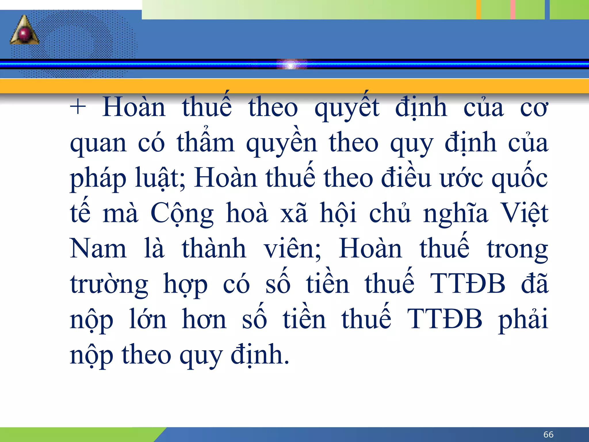 66
+ Hoàn thuế theo quyết định của cơ
quan có thẩm quyền theo quy định của
pháp luật; Hoàn thuế theo điều ước quốc
tế mà Cộng hoà xã hội chủ nghĩa Việt
Nam là thành viên; Hoàn thuế trong
trường hợp có số tiền thuế TTĐB đã
nộp lớn hơn số tiền thuế TTĐB phải
nộp theo quy định.
 