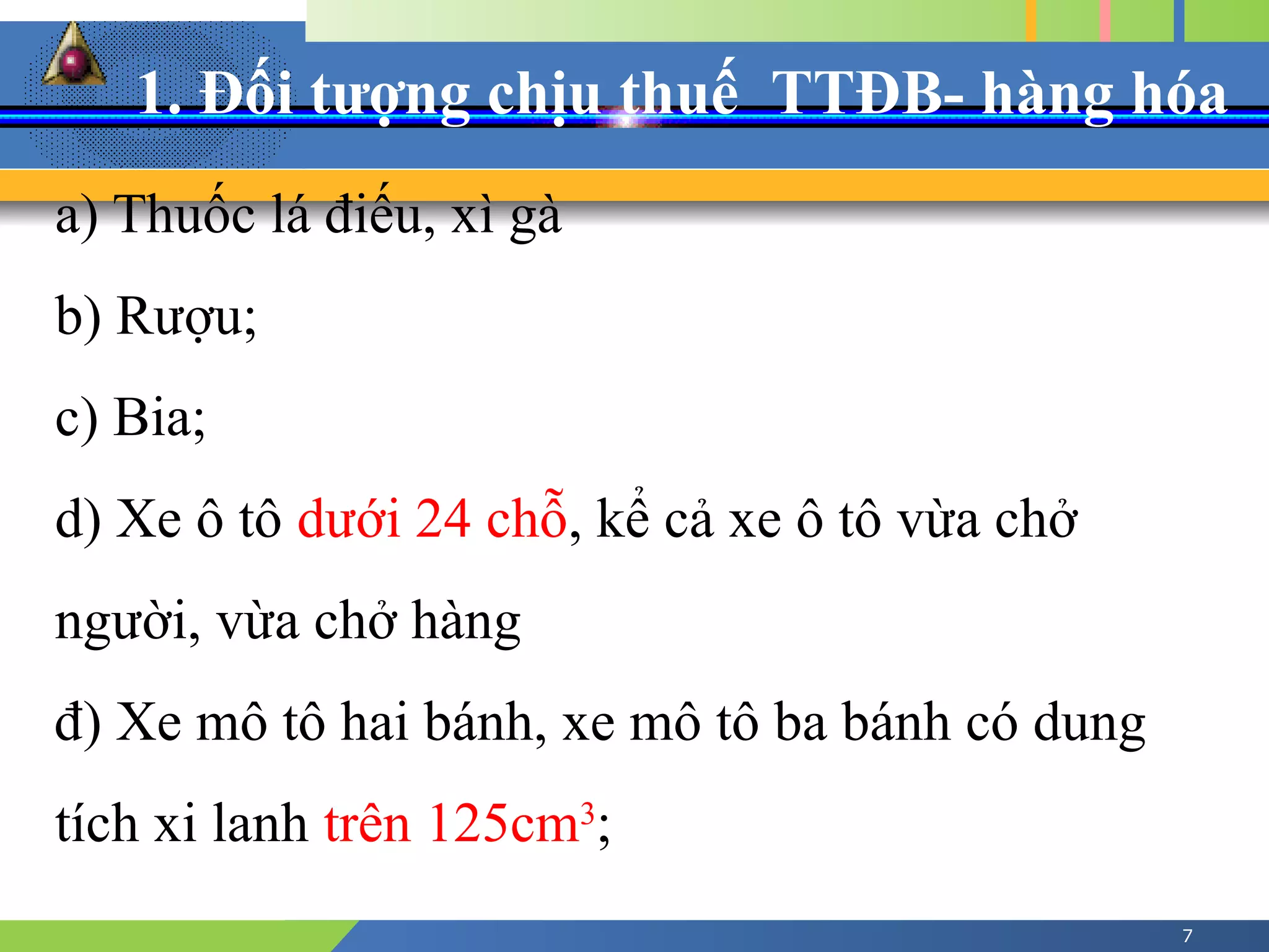 1. Đối tượng chịu thuế TTĐB- hàng hóa
7
a) Thuốc lá điếu, xì gà
b) Rượu;
c) Bia;
d) Xe ô tô dưới 24 chỗ, kể cả xe ô tô vừa chở
người, vừa chở hàng
đ) Xe mô tô hai bánh, xe mô tô ba bánh có dung
tích xi lanh trên 125cm3
;
 