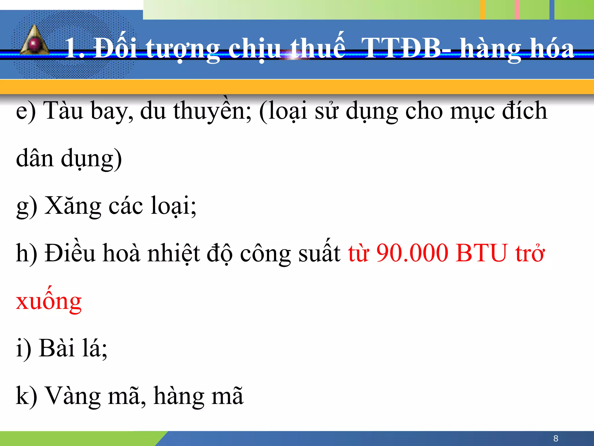 1. Đối tượng chịu thuế TTĐB- hàng hóa
8
e) Tàu bay, du thuyền; (loại sử dụng cho mục đích
dân dụng)
g) Xăng các loại;
h) Điều hoà nhiệt độ công suất từ 90.000 BTU trở
xuống
i) Bài lá;
k) Vàng mã, hàng mã
 