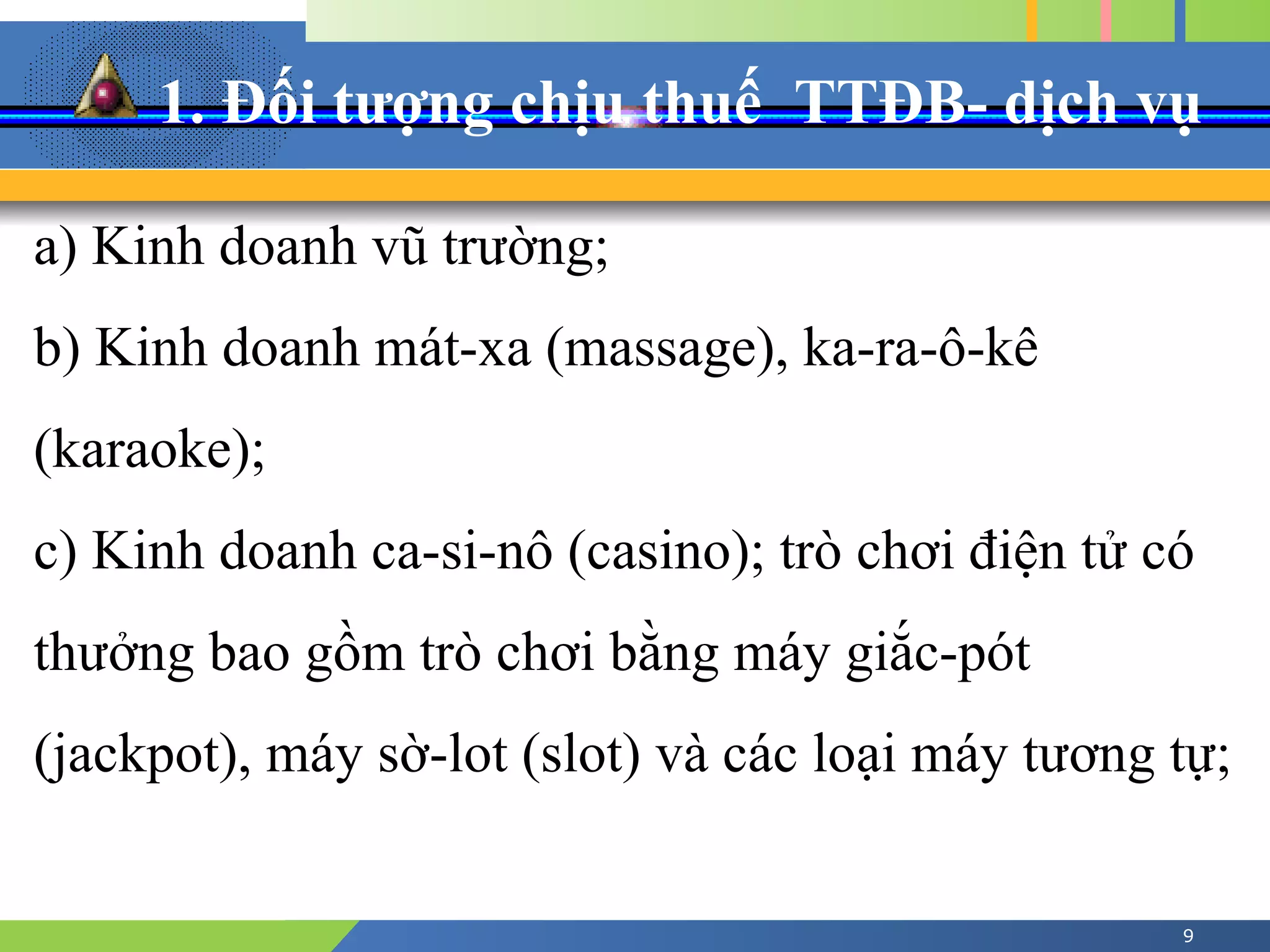 1. Đối tượng chịu thuế TTĐB- dịch vụ
9
a) Kinh doanh vũ trường;
b) Kinh doanh mát-xa (massage), ka-ra-ô-kê
(karaoke);
c) Kinh doanh ca-si-nô (casino); trò chơi điện tử có
thưởng bao gồm trò chơi bằng máy giắc-pót
(jackpot), máy sờ-lot (slot) và các loại máy tương tự;
 
