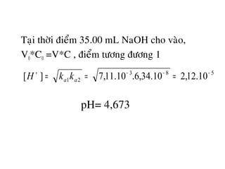 Taïi thôøi ñieåm 35.00 mL NaOH cho vaøo,
V0*C0 =V*C , ñieåm töông ñöông 1
583
21 10.12,210.34,6.10.11,7][ −−−+
=== aa kkH
pH= 4,673
 