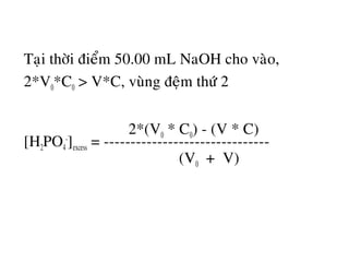 Taïi thôøi ñieåm 50.00 mL NaOH cho vaøo,
2*V0*C0 > V*C, vuøng ñeäm thöù 2
2*(V0 * C0) - (V * C)
[H2PO4
-
]excess = -------------------------------
(V0 + V)
 