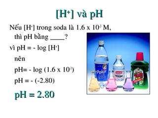 [H[H++
] vaø pH] vaø pH
Neáu [HNeáu [H++
] trong soda laø 1.6 x 10] trong soda laø 1.6 x 10-3-3
M,M,
thì pH baèng ____?thì pH baèng ____?
vì pH = - log [Hvì pH = - log [H++
]]
neânneân
pH= - log (1.6 x 10pH= - log (1.6 x 10-3-3
))
pH = - (-2.80)pH = - (-2.80)
pH = 2.80pH = 2.80
 