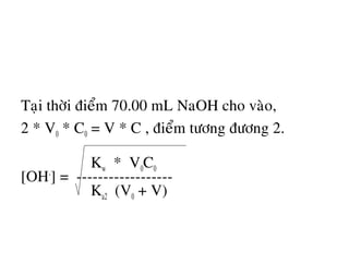 Taïi thôøi ñieåm 70.00 mL NaOH cho vaøo,
2 * V0 * C0 = V * C , ñieåm töông ñöông 2.
Kw * V0C0
[OH-
] = ------------------
Ka2 (V0 + V)
 