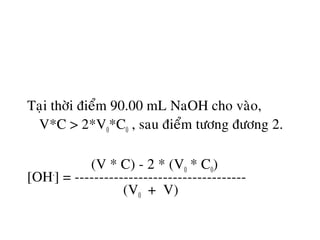 Taïi thôøi ñieåm 90.00 mL NaOH cho vaøo,
V*C > 2*V0*C0 , sau ñieåm töông ñöông 2.
(V * C) - 2 * (V0 * C0)
[OH-
] = -----------------------------------
(V0 + V)
 