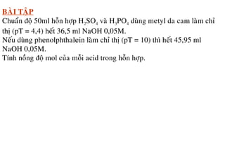 BAØI TAÄP
Chuaån ñoä 50ml hoãn hôïp H2SO4 vaø H3PO4 duøng metyl da cam laøm chæ
thò (pT = 4,4) heát 36,5 ml NaOH 0,05M.
Neáu duøng phenolphthalein laøm chæ thò (pT = 10) thì heát 45,95 ml
NaOH 0,05M.
Tính noàng ñoä mol cuûa moãi acid trong hoãn hôïp.
 