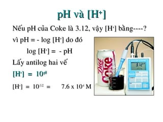 pH vaø [HpH vaø [H++
]]
Neáu pH cuûa Coke laø 3.12, vaäy [HNeáu pH cuûa Coke laø 3.12, vaäy [H++
] baèng----?] baèng----?
vì pH = - log [Hvì pH = - log [H++
] do ñoù] do ñoù
log [Hlog [H++
] = - pH] = - pH
Laáy antilog hai veáLaáy antilog hai veá
[H[H++
] = 10] = 10-pH-pH
[H[H++
] = 10] = 10-3.12-3.12
== 7.6 x 107.6 x 10-4-4
MM
 