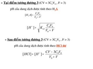 + Taïi ñieåm töông ñöông 3 (CV = 3C0V0 ,, F = 3)
pH cuûa dung dòch ñöôïc tính theo H3A
VV
VC
AH
+
=
0
00
3 ][
VV
VC
KH a
+
=+
0
00
1][
+ Sau ñieåm töông ñöông 3 (CV > 3C0V0 , F > 3)
pH cuûa dung dòch ñöôïc tính theo HCl dö
VV
VCCV
HHCl
+
−
== +
0
003
][][
 