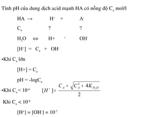 Tính pH cuûa dung dòch acid maïnh HA coù noàng ñoä Ca mol/l
HA → H+
+ A-
Ca ? ?
H2O ⇔ H+ +
OH-
[H+
] = Ca + OH-
•Khi Ca lôùn
[H+] = Ca
pH = -logCa
•Khi Ca < 10-6
2
4
][
2
2
OHAA KCC
H
++
=+
•Khi Ca < 10-8
[H+
] = [OH-
] = 10-7
 