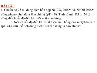 BAØI TAÄP
a. Chuaån ñoä 25 ml dung dòch hoãn hôïp Na2CO3 0,05M vaø NaOH 0,05M
duøng phenolphthalein laøm chæ thò (pT = 8). Tính soá ml HCl 0,1M caàn
duøng ñeå chuaån ñoä ñeán khi vöøa maát maøu hoàng.
b. Neáu chuaån ñoä ñeán khi xuaát hieän maøu hoàng cuûa metyl da cam
(pT =4,4) thì theå tích dung dòch HCl caàn duøng laø bao nhieâu?
 