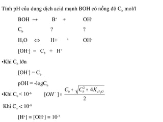 Tính pH cuûa dung dòch acid maïnh BOH coù noàng ñoä Cb mol/l
BOH → B+
+ OH-
Cb ? ?
H2O ⇔ H+ +
OH-
[OH-
] = Cb + H+
•Khi Cb lôùn
[OH-
] = Cb
pOH = -logCb
•Khi Cb < 10-6
2
4
][ 2
2
OHbb KCC
OH
++
=−
•Khi Ca < 10-8
[H+
] = [OH-
] = 10-7
 