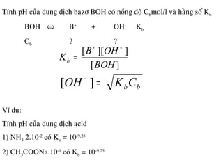 Tính pH cuûa dung dòch bazô BOH coù noàng ñoä Cbmol/l vaø haèng soá Kb
BOH ⇔ B+
+ OH-
Kb
Cb ? ?
Ví duï:
Tính pH cuûa dung dòch acid
1) NH3 2.10-2
coù Ka = 10-9,25
2) CH3COONa 10-1
coù Kb = 10-9,25
][
]][[
BOH
OHB
Kb
−+
=
bbCKOH =−
][
 