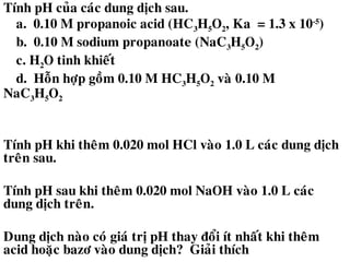 Tính pH cuûa caùc dung dòch sau.
a. 0.10 M propanoic acid (HC3H5O2, Ka = 1.3 x 10-5
)
b. 0.10 M sodium propanoate (NaC3H5O2)
c. H2O tinh khieát
d. Hoãn hôïp goàm 0.10 M HC3H5O2 vaø 0.10 M
NaC3H5O2
Tính pH khi theâm 0.020 mol HCl vaøo 1.0 L caùc dung dòch
treân sau.
Tính pH sau khi theâm 0.020 mol NaOH vaøo 1.0 L caùc
dung dòch treân.
Dung dòch naøo coù giaù trò pH thay ñoåi ít nhaát khi theâm
acid hoaëc bazô vaøo dung dòch? Giaûi thích
 
