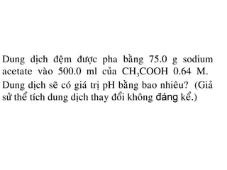 Dung dòch ñeäm ñöôïc pha baèng 75.0 g sodium
acetate vaøo 500.0 ml cuûa CH3COOH 0.64 M.
Dung dòch seõ coù giaù trò pH baèng bao nhieâu? (Giaû
söû theå tích dung dòch thay ñoåi khoâng đáng keå.)
 