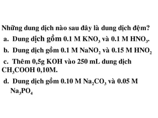 Nhöõng dung dòch naøo sau ñaây laø dung dòch ñeäm?
a. Dung d ch goàmị 0.1 M KNO3 vaø 0.1 M HNO3.
b. Dung dòch goàm 0.1 M NaNO2 vaø 0.15 M HNO2
c. Theâm 0,5g KOH vaøo 250 mL dung dòch
CH3COOH 0,10M.
d. Dung dòch goàm 0.10 M Na2CO3 vaø 0.05 M
Na3PO4
 