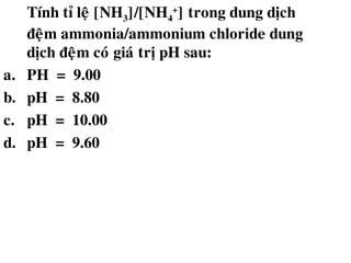 Tính tæ leä [NH3]/[NH4
+
] trong dung dòch
ñeäm ammonia/ammonium chloride dung
dòch ñeäm coù giaù trò pH sau:
a. PH = 9.00
b. pH = 8.80
c. pH = 10.00
d. pH = 9.60
 
