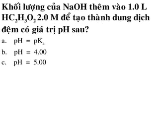 Khoái löôïng cuûa NaOH theâm vaøo 1.0 L
HC2H3O2 2.0 M ñeå taïo thaønh dung dòch
ñeäm coù giaù trò pH sau?
a. pH = pKa
b. pH = 4.00
c. pH = 5.00
 