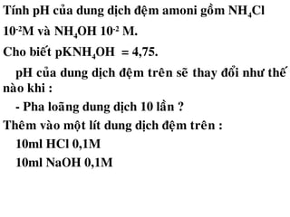 Tính pH cuûa dung dòch ñeäm amoni goàm NH4Cl
10-2
M vaø NH4OH 10-2
M.
Cho bieát pKNH4OH = 4,75.
pH cuûa dung dòch ñeäm treân seõ thay ñoåi nhö theá
naøo khi :
- Pha loaõng dung dòch 10 laàn ?
Theâm vaøo moät lít dung dòch ñeäm treân :
10ml HCl 0,1M
10ml NaOH 0,1M
 