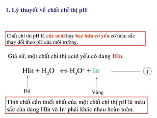 1. Lyù thuyeát veà chaát chæ thò pH
Chaát chæ thò pH laø caùc acid hay baz höõu cô yeáu coù maøu saéc
thay ñoåi theo pH cuûa moâi tröôøng.
Giaû söû, moät chaát chæ thò acid yeáu coù daïng HIn.
HIn + H2O ⇔ H3O+
+ In-
1
Ñoû Vaøng
Tính chaát caàn thieát nhaát cuûa moät chaát chæ thò pH laø maøu
saéc cuûa daïng HIn vaø In-
phaûi khaùc nhau hoaøn toaøn.
 