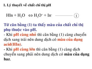 1. Lyù thuyeát veà chaát chæ thò pH
1
Töø caân baèng (1) ta thaáy maøu cuûa chaát chæ thò
phuï thuoäc vaøo pH.
- Khi pH caøng nhoû thì caân baèng (1) caøng chuyeån
dòch sang traùi neân dung dòch coù maøu cuûa daïng
acid(HIn).
- Khi pH caøng lôùn thì caân baèng (1) caøng dòch
chuyeån sang phaûi neân dung dòch coù maøu cuûa daïng
baz.
HIn + H2O ⇔ H3O+
+ In-
 