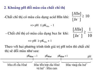 -Chaát chæ thò coù maøu cuûa daïng acid HIn khi:
Theo vôùi hai phöông trình tính giaù trò pH treân thì chaát chæ
thò seõ ñoåi maøu nhö sau:
2. Khoaûng pH ñoåi maøu cuûa chaát chæ thò
10
][
][
≥−
In
HIn
=> pH ≤ pKHIn - 1
- Chaát chæ thò coù maøu cuûa daïng baz In-
khi:
10
1
][
][
≥−
In
HIn
=> pH ≥ pKHIn + 1
 